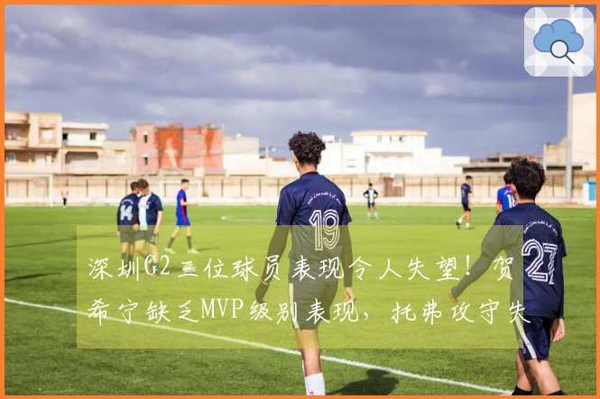 深圳G2三位球员表现令人失望！贺希宁缺乏MVP级别表现，托弗攻守失常，周鹏遭遇惨败