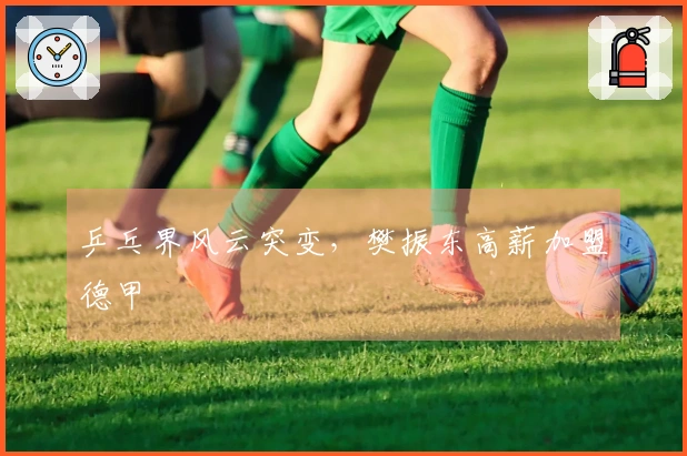 乒乓界风云突变，樊振东高薪加盟德甲