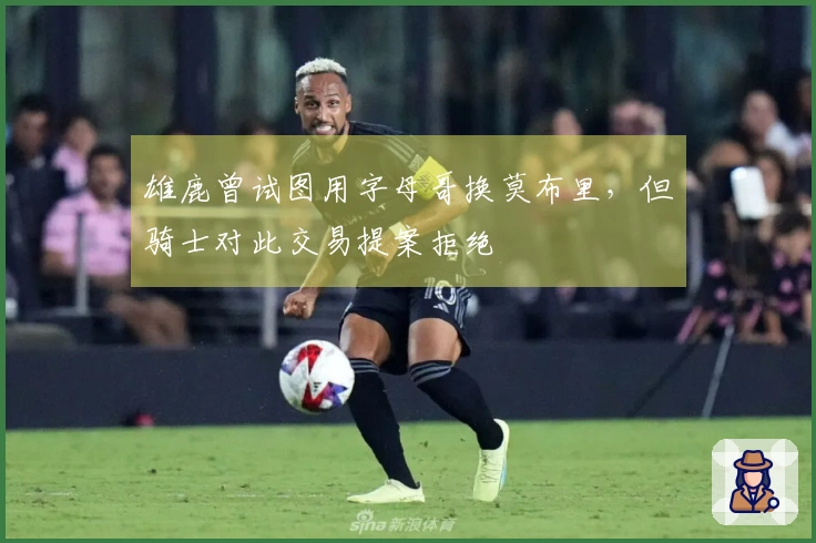 雄鹿曾试图用字母哥换莫布里，但骑士对此交易提案拒绝
