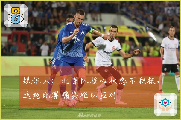 媒体人：北京队核心状态不积极，这轮比赛确实难以应对
